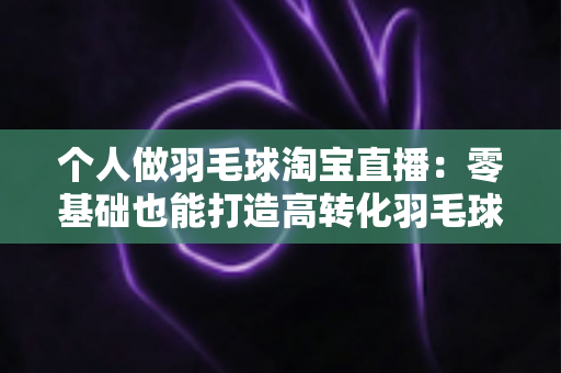 个人做羽毛球淘宝直播:零基础也能打造高转化羽毛球用品直播间的实战指南 个人做羽毛球淘宝直播:零基础也能打造高转化羽毛球用品直播间的实战指南