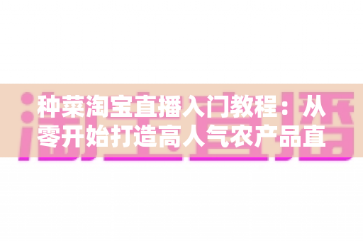 种菜淘宝直播入门教程：从零开始打造高人气农产品直播间的新手完整攻略