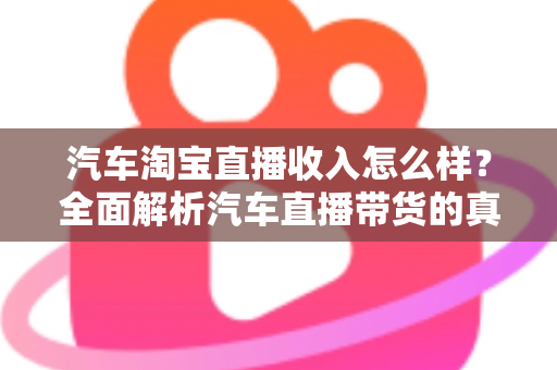 汽车淘宝直播收入怎么样？全面解析汽车直播带货的真实收益与赚钱门道