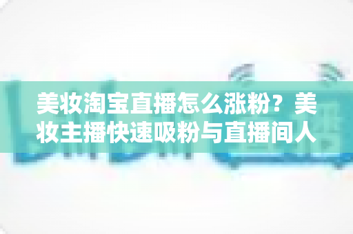 美妆淘宝直播怎么涨粉？美妆主播快速吸粉与直播间人气提升的实战秘籍全解析