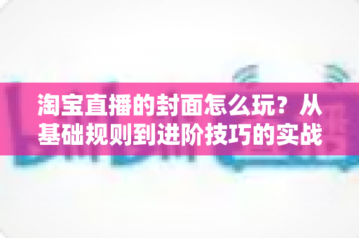淘宝直播的封面怎么玩？从基础规则到进阶技巧的实战指南