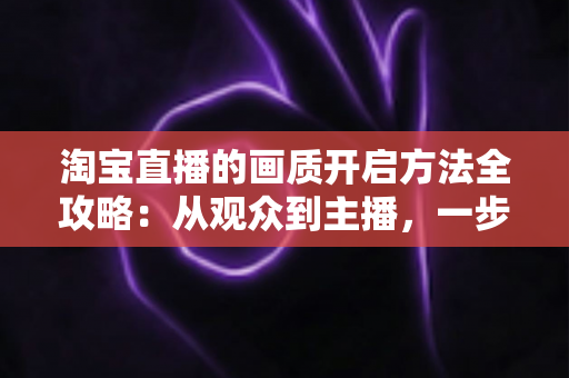 淘宝直播的画质开启方法全攻略:从观众到主播,一步步解锁高清流畅的直播新体验 淘宝直播的画质开启方法全攻略:从观众到主播,一步步解锁高清流畅的直播新体验