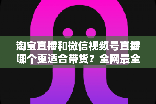 淘宝直播和微信视频号直播哪个更适合带货？全网最全平台对比与选型实战指南