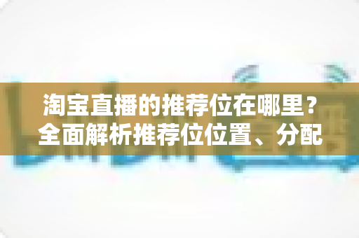 淘宝直播的推荐位在哪里？全面解析推荐位位置、分配规则与获取技巧