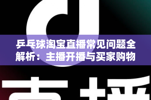 乒乓球淘宝直播常见问题全解析：主播开播与买家购物避坑一站式指南