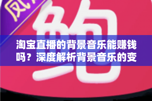 淘宝直播的背景音乐能赚钱吗？深度解析背景音乐的变现真相、版权风险与间接盈利技巧
