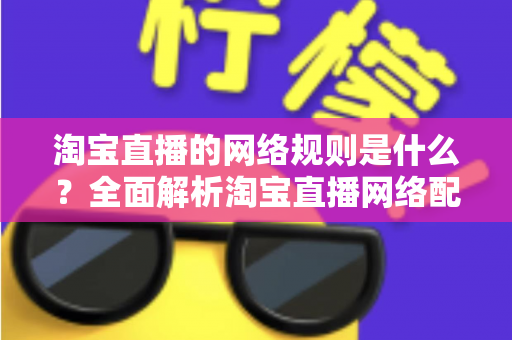 淘宝直播的网络规则是什么?全面解析淘宝直播网络配置要求与开播规范指南 淘宝直播的网络规则是什么?全面解析淘宝直播网络配置要求与开播规范指南