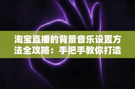 淘宝直播的背景音乐设置方法全攻略：手把手教你打造高转化直播间氛围