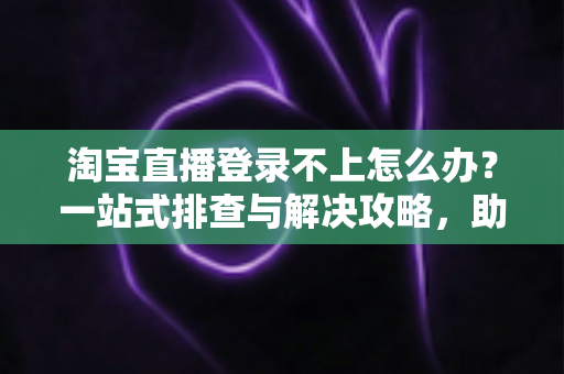 淘宝直播登录不上怎么办？一站式排查与解决攻略，助您快速恢复直播体验