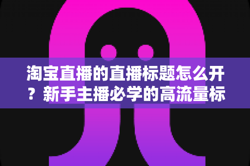 淘宝直播的直播标题怎么开？新手主播必学的高流量标题设置与优化全攻略