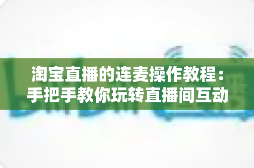淘宝直播的连麦操作教程:手把手教你玩转直播间互动连麦,快速提升人气与成交转化 淘宝直播的连麦操作教程:手把手教你玩转直播间互动连麦,快速提升人气与成交转化