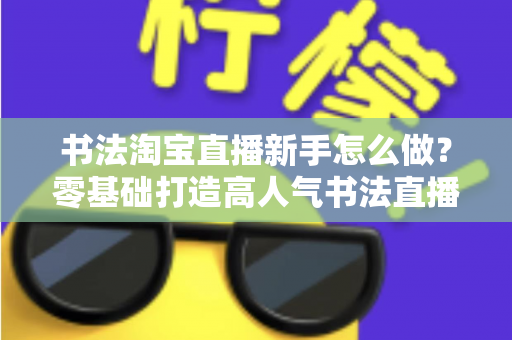 书法淘宝直播新手怎么做？零基础打造高人气书法直播间的完整指南