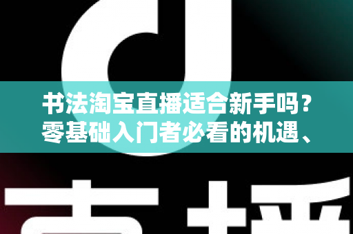 书法淘宝直播适合新手吗？零基础入门者必看的机遇、挑战与实战指南