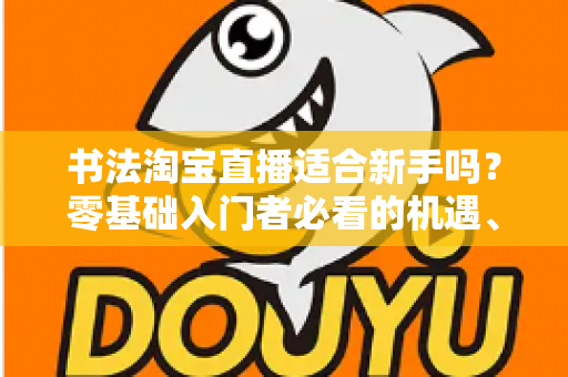 书法淘宝直播适合新手吗？零基础入门者必看的机遇、挑战与实战指南