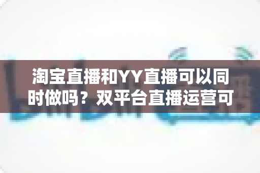 淘宝直播和YY直播可以同时做吗？双平台直播运营可行性全解析与实战指南