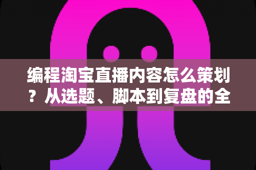 编程淘宝直播内容怎么策划？从选题、脚本到复盘的全流程实战攻略
