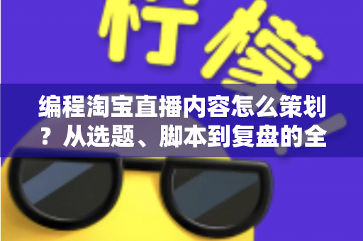 编程淘宝直播内容怎么策划？从选题、脚本到复盘的全流程实战攻略