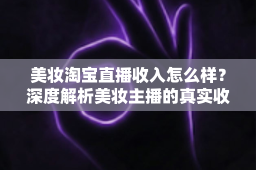 美妆淘宝直播收入怎么样?深度解析美妆主播的真实收入水平与变现潜力 美妆淘宝直播收入怎么样?深度解析美妆主播的真实收入水平与变现潜力