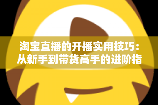 淘宝直播的开播实用技巧:从新手到带货高手的进阶指南 淘宝直播的开播实用技巧:从新手到带货高手的进阶指南