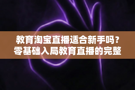 教育淘宝直播适合新手吗?零基础入局教育直播的完整指南与实战攻略 教育淘宝直播适合新手吗?零基础入局教育直播的完整指南与实战攻略
