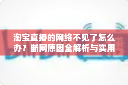 淘宝直播的网络不见了怎么办?断网原因全解析与实用解决方案大全 淘宝直播的网络不见了怎么办?断网原因全解析与实用解决方案大全