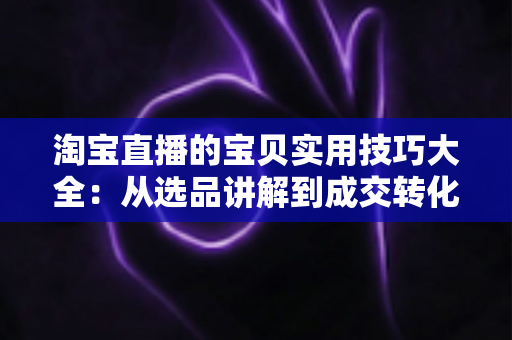 淘宝直播的宝贝实用技巧大全：从选品讲解到成交转化的实战指南