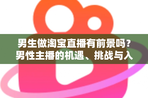 男生做淘宝直播有前景吗？男性主播的机遇、挑战与入行全景解析