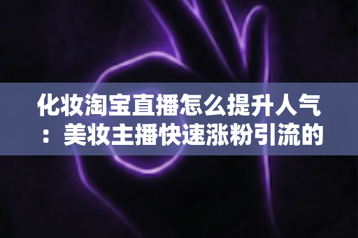 化妆淘宝直播怎么提升人气：美妆主播快速涨粉引流的完整实操指南
