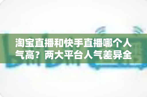 淘宝直播和快手直播哪个人气高?两大平台人气差异全解析与选平台实战指南 淘宝直播和快手直播哪个人气高?两大平台人气差异全解析与选平台实战指南