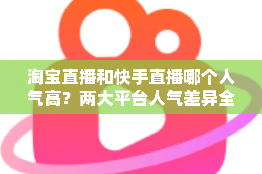 淘宝直播和快手直播哪个人气高?两大平台人气差异全解析与选平台实战指南 淘宝直播和快手直播哪个人气高?两大平台人气差异全解析与选平台实战指南