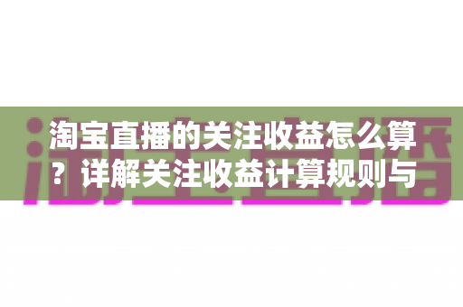 淘宝直播的关注收益怎么算？详解关注收益计算规则与涨粉变现全攻略