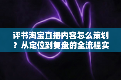 评书淘宝直播内容怎么策划?从定位到复盘的全流程实战策划指南 评书淘宝直播内容怎么策划?从定位到复盘的全流程实战策划指南