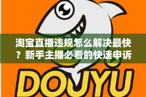 淘宝直播违规怎么解决最快？新手主播必看的快速申诉与解封全攻略