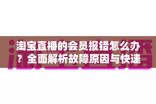 淘宝直播的会员报错怎么办?全面解析故障原因与快速解决指南 淘宝直播的会员报错怎么办?全面解析故障原因与快速解决指南