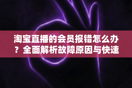 淘宝直播的会员报错怎么办?全面解析故障原因与快速解决指南 淘宝直播的会员报错怎么办?全面解析故障原因与快速解决指南