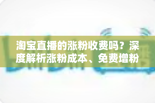 淘宝直播的涨粉收费吗?深度解析涨粉成本、免费增粉技巧与避坑指南 淘宝直播的涨粉收费吗?深度解析涨粉成本、免费增粉技巧与避坑指南