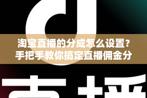 淘宝直播的分成怎么设置？手把手教你搞定直播佣金分成，轻松实现流量变现
