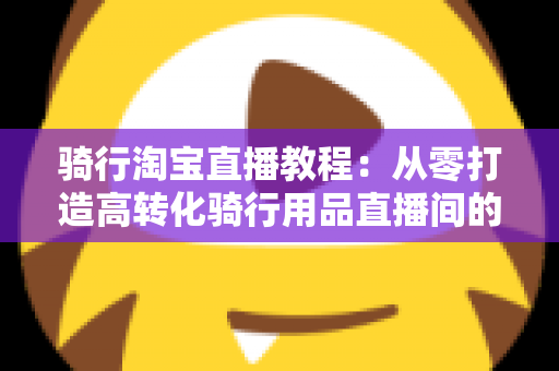 骑行淘宝直播教程:从零打造高转化骑行用品直播间的实战指南 骑行淘宝直播教程:从零打造高转化骑行用品直播间的实战指南