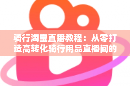 骑行淘宝直播教程:从零打造高转化骑行用品直播间的实战指南 骑行淘宝直播教程:从零打造高转化骑行用品直播间的实战指南