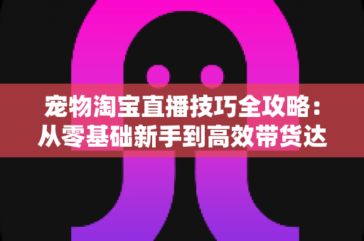 宠物淘宝直播技巧全攻略：从零基础新手到高效带货达人的实战指南
