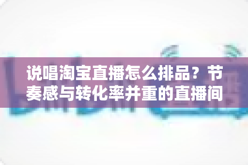 说唱淘宝直播怎么排品?节奏感与转化率并重的直播间排品实战攻略 说唱淘宝直播怎么排品?节奏感与转化率并重的直播间排品实战攻略