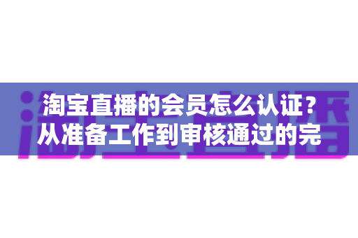 淘宝直播的会员怎么认证？从准备工作到审核通过的完整认证指南