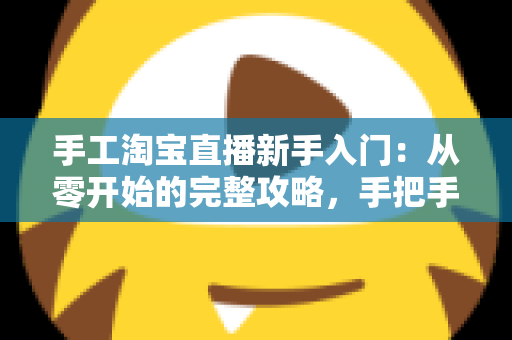 手工淘宝直播新手入门：从零开始的完整攻略，手把手教你开出第一场爆款直播