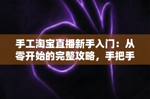 手工淘宝直播新手入门：从零开始的完整攻略，手把手教你开出第一场爆款直播