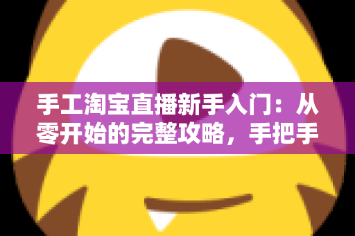 手工淘宝直播新手入门：从零开始的完整攻略，手把手教你开出第一场爆款直播