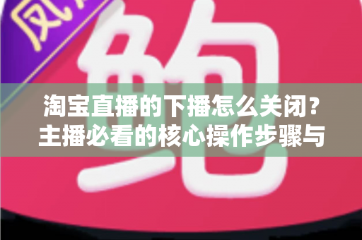 淘宝直播的下播怎么关闭?主播必看的核心操作步骤与实用技巧全解析 淘宝直播的下播怎么关闭?主播必看的核心操作步骤与实用技巧全解析