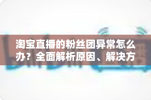 淘宝直播的粉丝团异常怎么办？全面解析原因、解决方法与预防指南