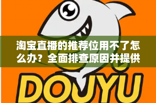 淘宝直播的推荐位用不了怎么办?全面排查原因并提供高效解决方案 淘宝直播的推荐位用不了怎么办?全面排查原因并提供高效解决方案