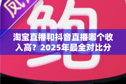 淘宝直播和抖音直播哪个收入高?2025年最全对比分析与赚钱指南 淘宝直播和抖音直播哪个收入高?2025年最全对比分析与赚钱指南