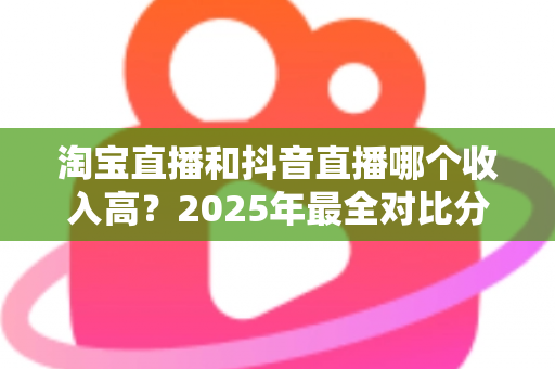 淘宝直播和抖音直播哪个收入高?2025年最全对比分析与赚钱指南 淘宝直播和抖音直播哪个收入高?2025年最全对比分析与赚钱指南